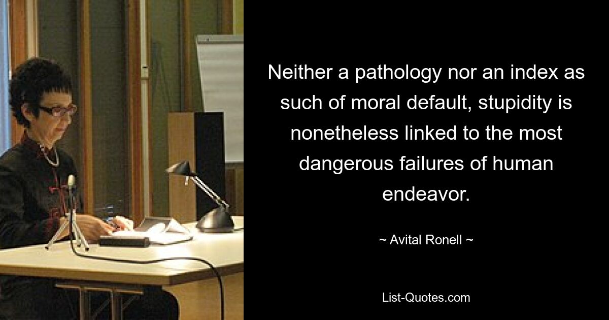 Neither a pathology nor an index as such of moral default, stupidity is nonetheless linked to the most dangerous failures of human endeavor. — © Avital Ronell