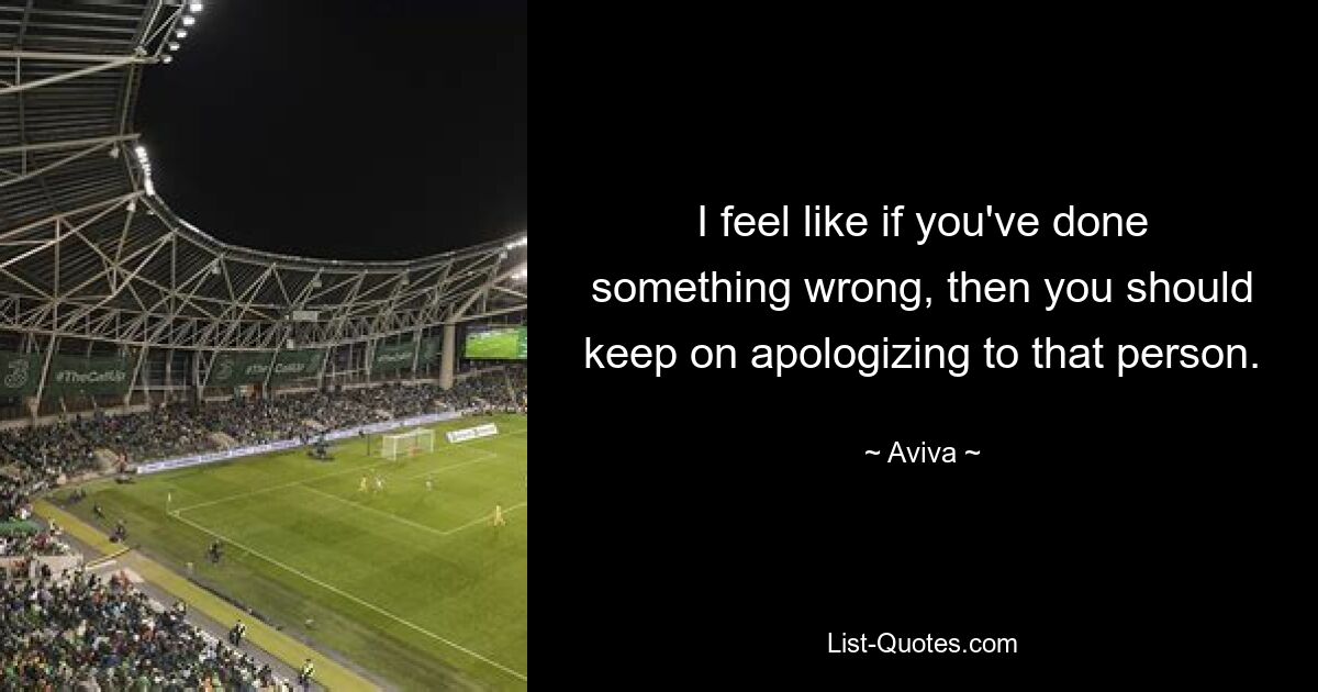 I feel like if you've done something wrong, then you should keep on apologizing to that person. — © Aviva