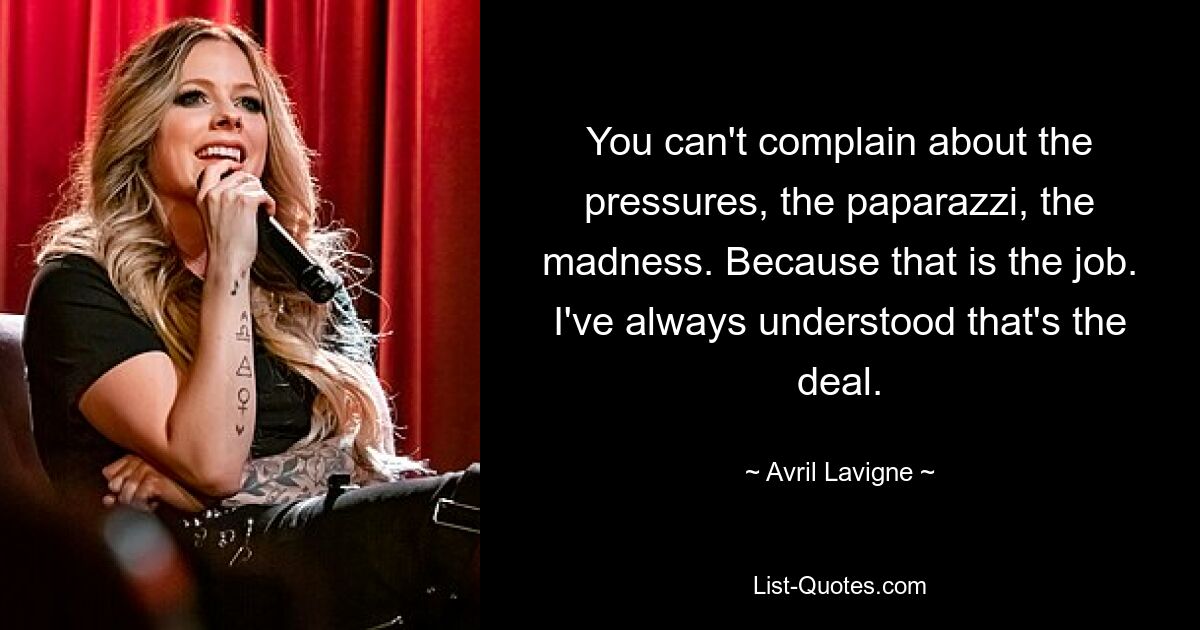 You can't complain about the pressures, the paparazzi, the madness. Because that is the job. I've always understood that's the deal. — © Avril Lavigne