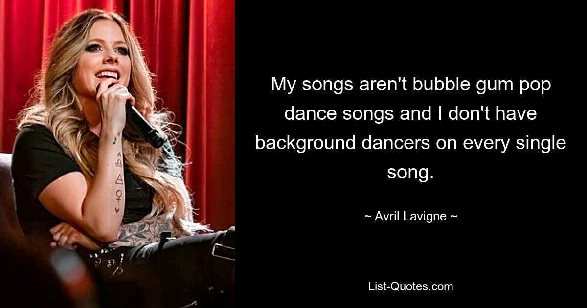 My songs aren't bubble gum pop dance songs and I don't have background dancers on every single song. — © Avril Lavigne