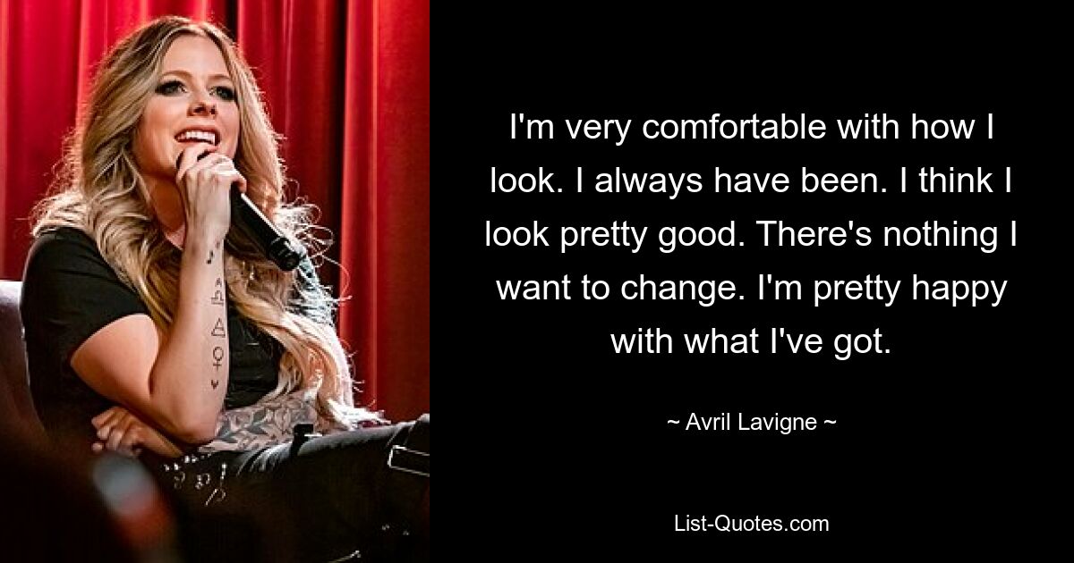 I'm very comfortable with how I look. I always have been. I think I look pretty good. There's nothing I want to change. I'm pretty happy with what I've got. — © Avril Lavigne