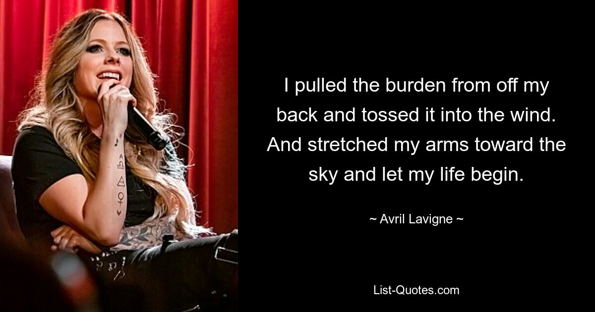 I pulled the burden from off my back and tossed it into the wind. And stretched my arms toward the sky and let my life begin. — © Avril Lavigne