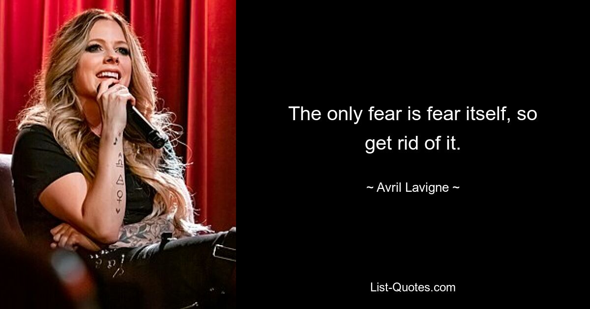 The only fear is fear itself, so get rid of it. — © Avril Lavigne