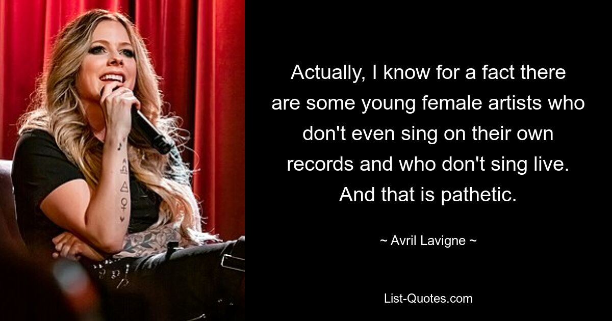 Actually, I know for a fact there are some young female artists who don't even sing on their own records and who don't sing live. And that is pathetic. — © Avril Lavigne