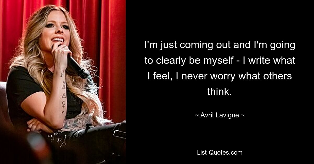 I'm just coming out and I'm going to clearly be myself - I write what I feel, I never worry what others think. — © Avril Lavigne