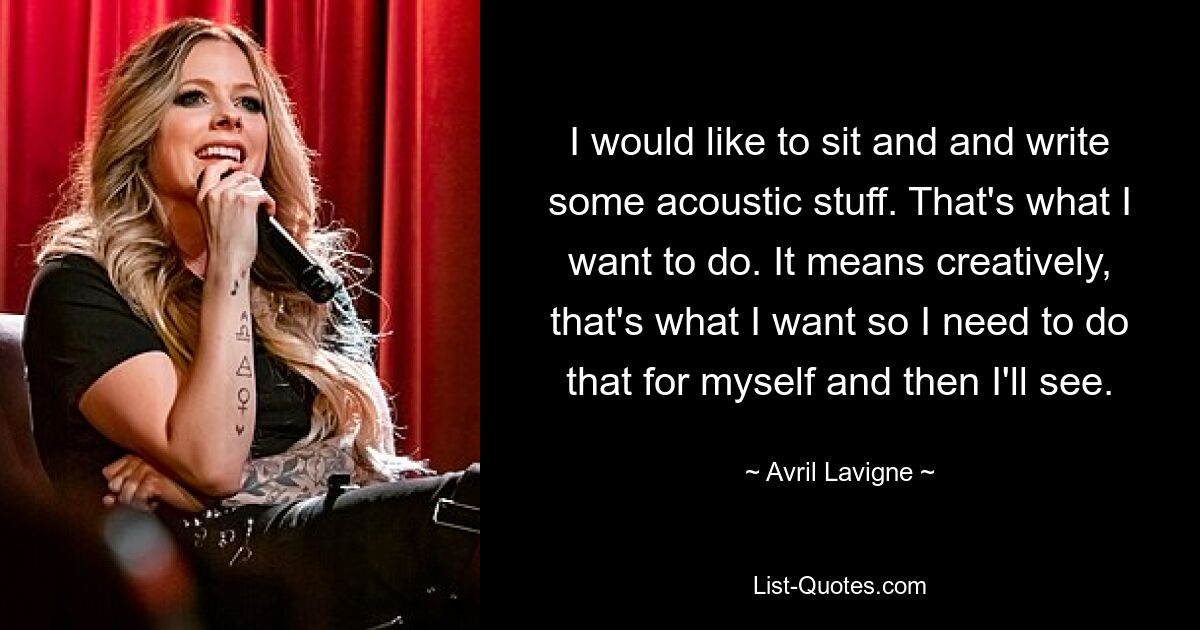 I would like to sit and and write some acoustic stuff. That's what I want to do. It means creatively, that's what I want so I need to do that for myself and then I'll see. — © Avril Lavigne