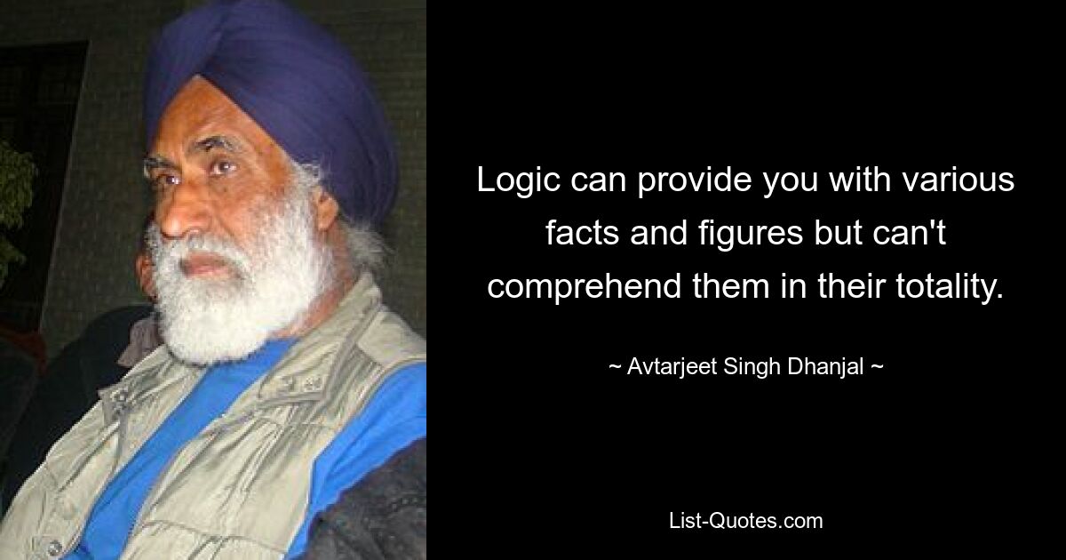 Logic can provide you with various facts and figures but can't comprehend them in their totality. — © Avtarjeet Singh Dhanjal