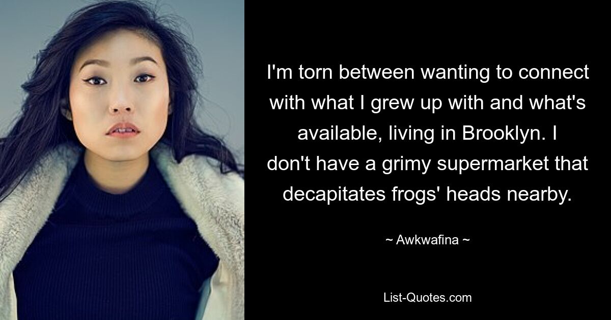 I'm torn between wanting to connect with what I grew up with and what's available, living in Brooklyn. I don't have a grimy supermarket that decapitates frogs' heads nearby. — © Awkwafina