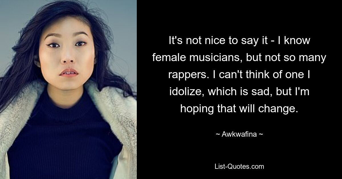 It's not nice to say it - I know female musicians, but not so many rappers. I can't think of one I idolize, which is sad, but I'm hoping that will change. — © Awkwafina