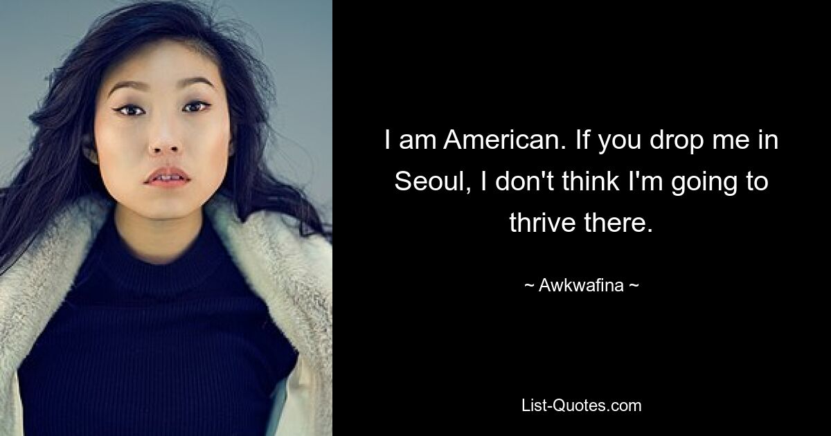 I am American. If you drop me in Seoul, I don't think I'm going to thrive there. — © Awkwafina