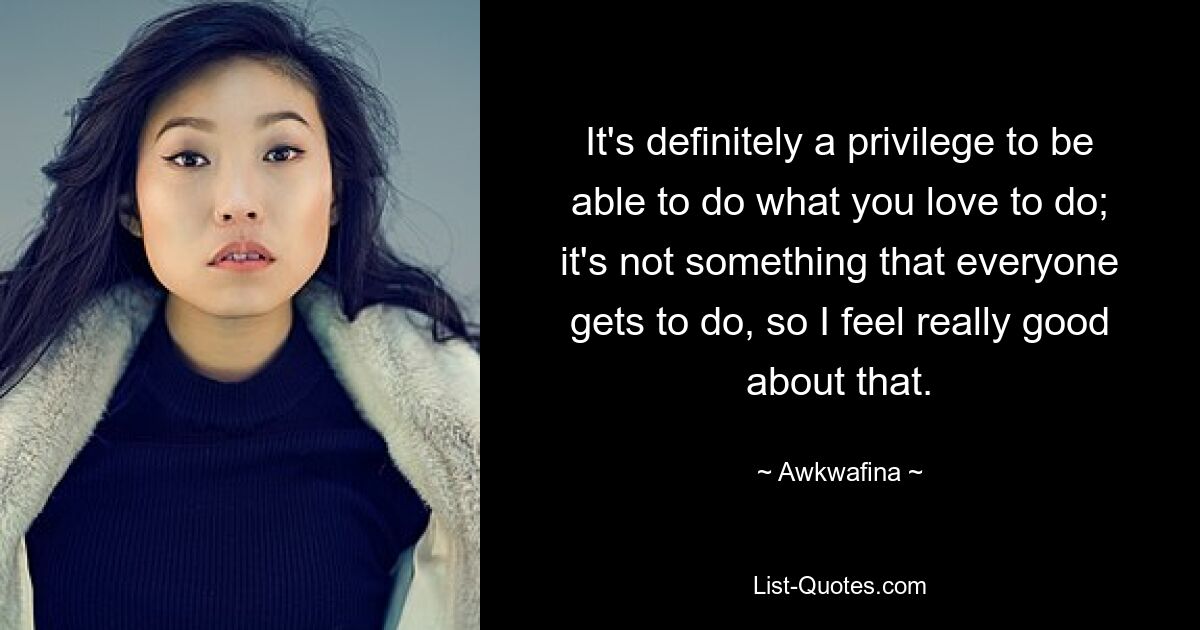 It's definitely a privilege to be able to do what you love to do; it's not something that everyone gets to do, so I feel really good about that. — © Awkwafina