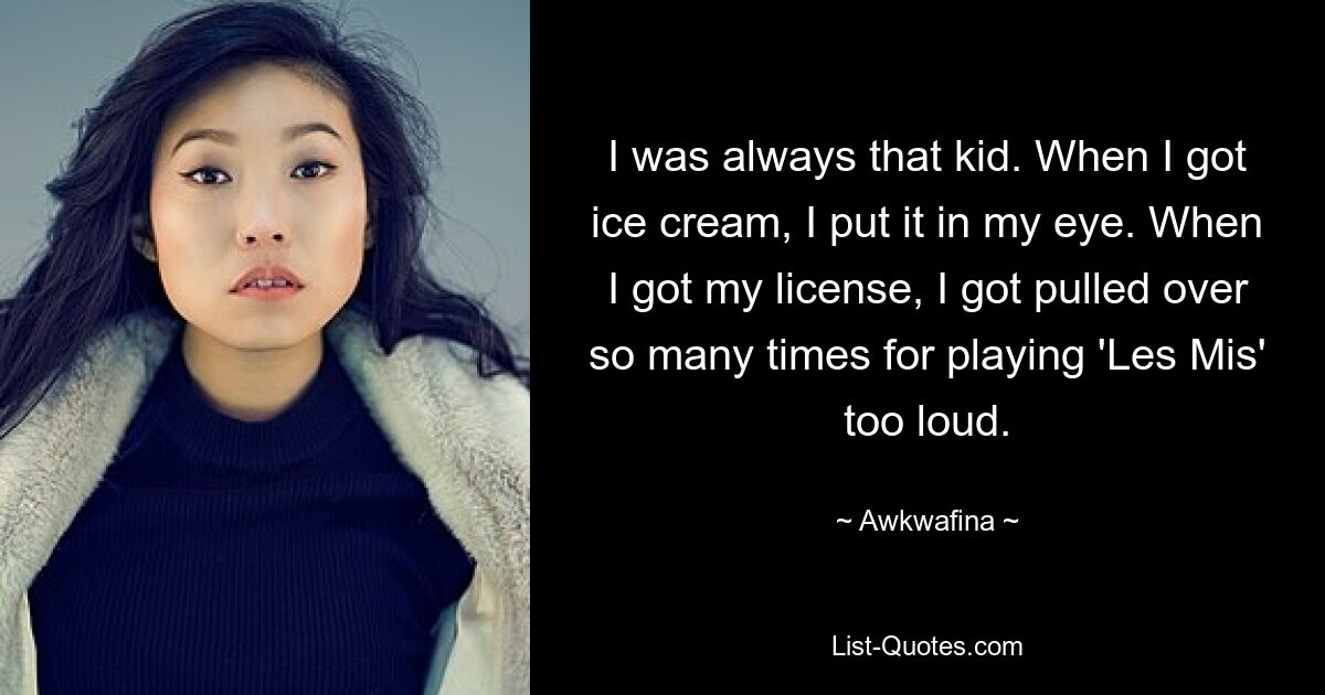 I was always that kid. When I got ice cream, I put it in my eye. When I got my license, I got pulled over so many times for playing 'Les Mis' too loud. — © Awkwafina