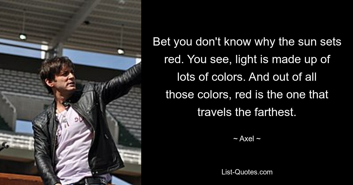 Bet you don't know why the sun sets red. You see, light is made up of lots of colors. And out of all those colors, red is the one that travels the farthest. — © Axel