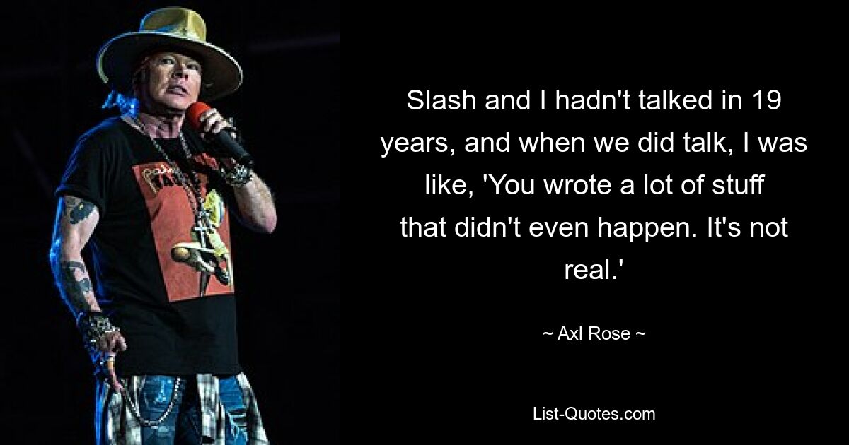 Slash and I hadn't talked in 19 years, and when we did talk, I was like, 'You wrote a lot of stuff that didn't even happen. It's not real.' — © Axl Rose