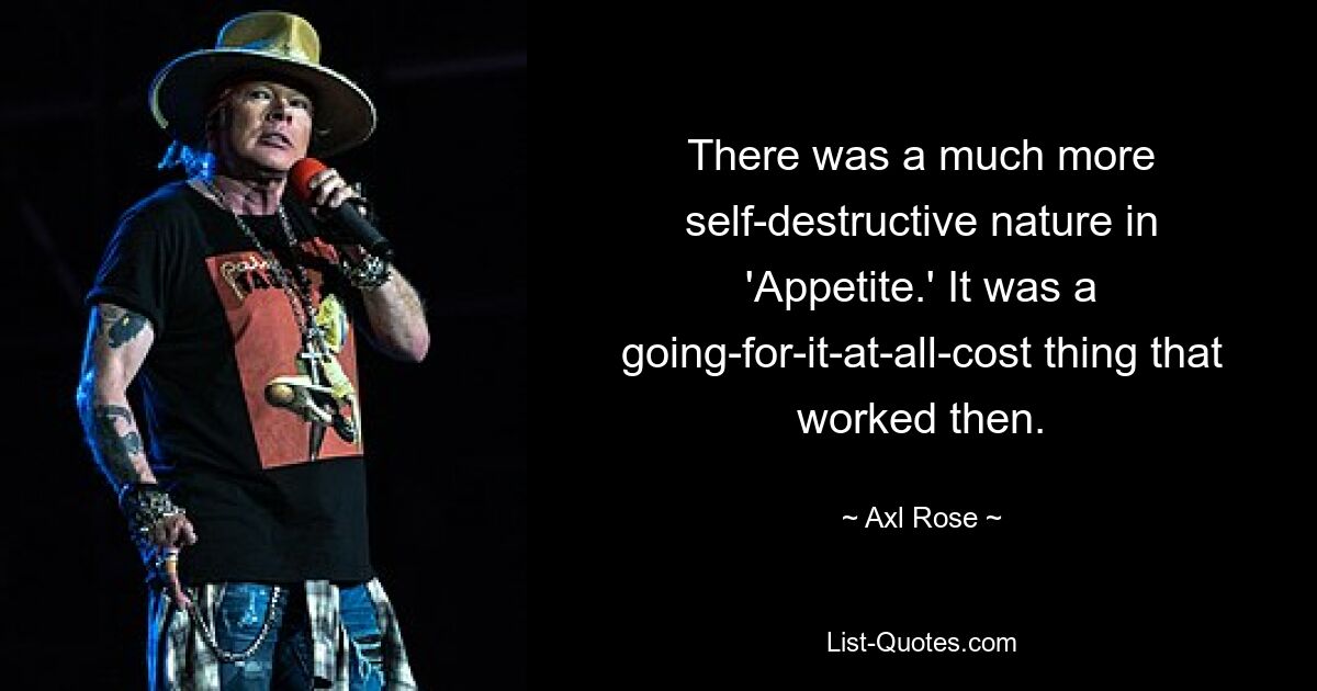 There was a much more self-destructive nature in 'Appetite.' It was a going-for-it-at-all-cost thing that worked then. — © Axl Rose