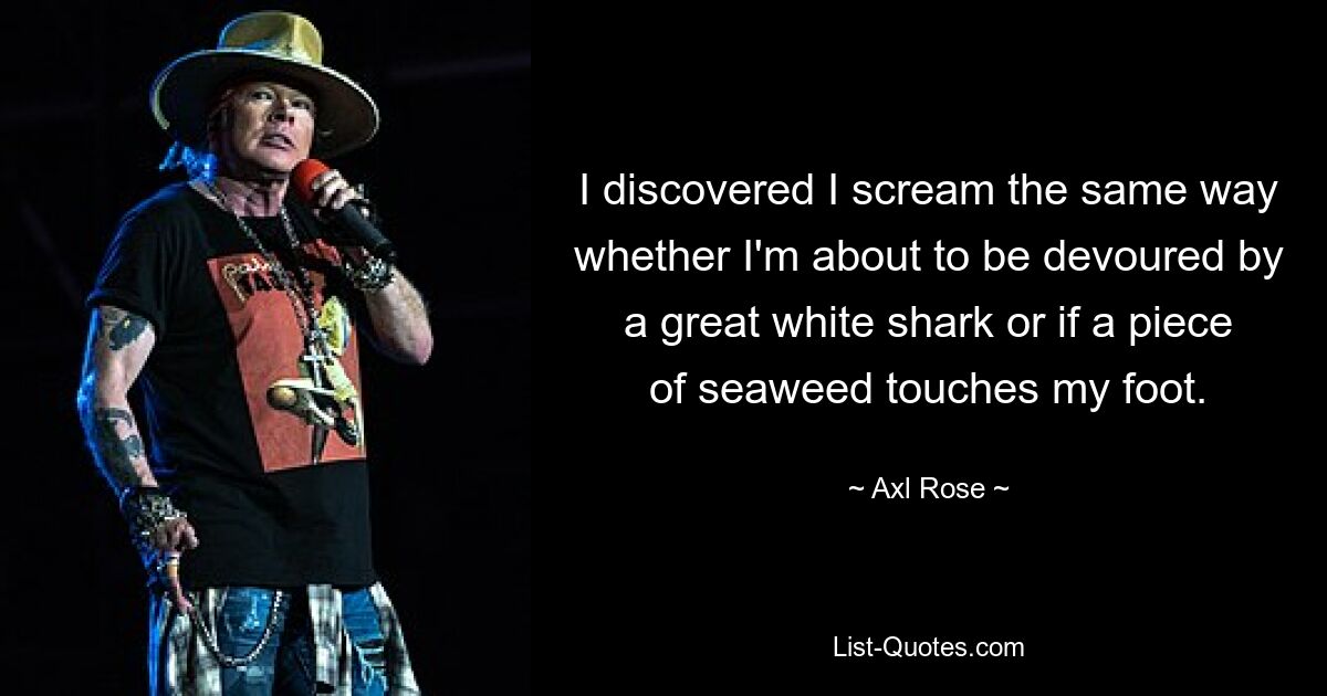 I discovered I scream the same way whether I'm about to be devoured by a great white shark or if a piece of seaweed touches my foot. — © Axl Rose