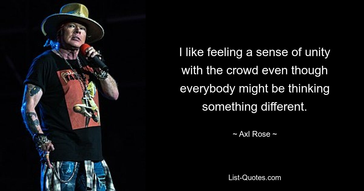 I like feeling a sense of unity with the crowd even though everybody might be thinking something different. — © Axl Rose