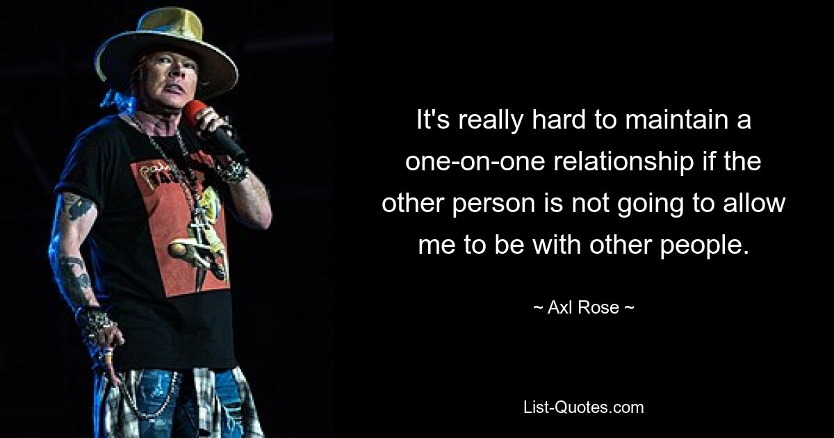 Es ist wirklich schwer, eine Eins-zu-Eins-Beziehung aufrechtzuerhalten, wenn die andere Person mir nicht erlaubt, mit anderen Menschen zusammen zu sein. — © Axl Rose