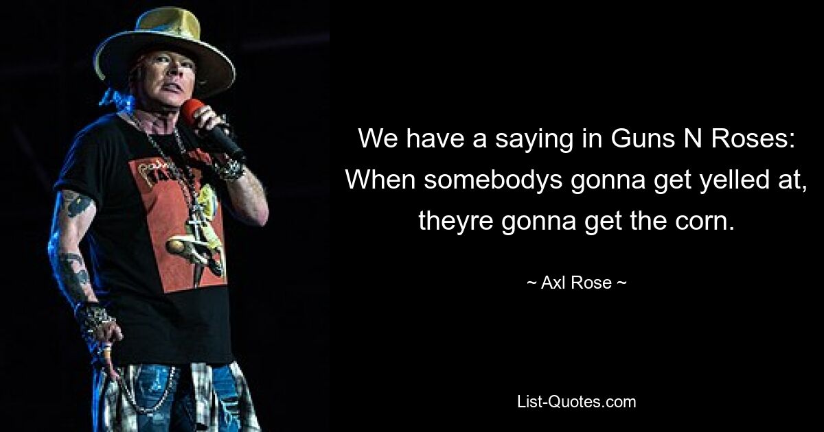 We have a saying in Guns N Roses: When somebodys gonna get yelled at, theyre gonna get the corn. — © Axl Rose