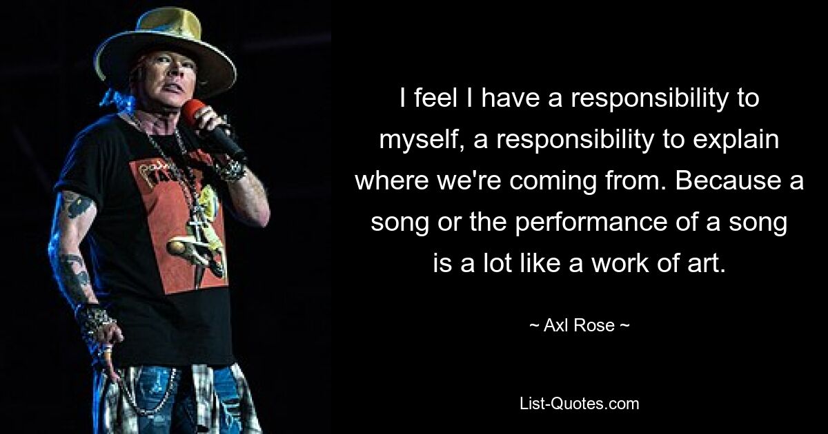 I feel I have a responsibility to myself, a responsibility to explain where we're coming from. Because a song or the performance of a song is a lot like a work of art. — © Axl Rose