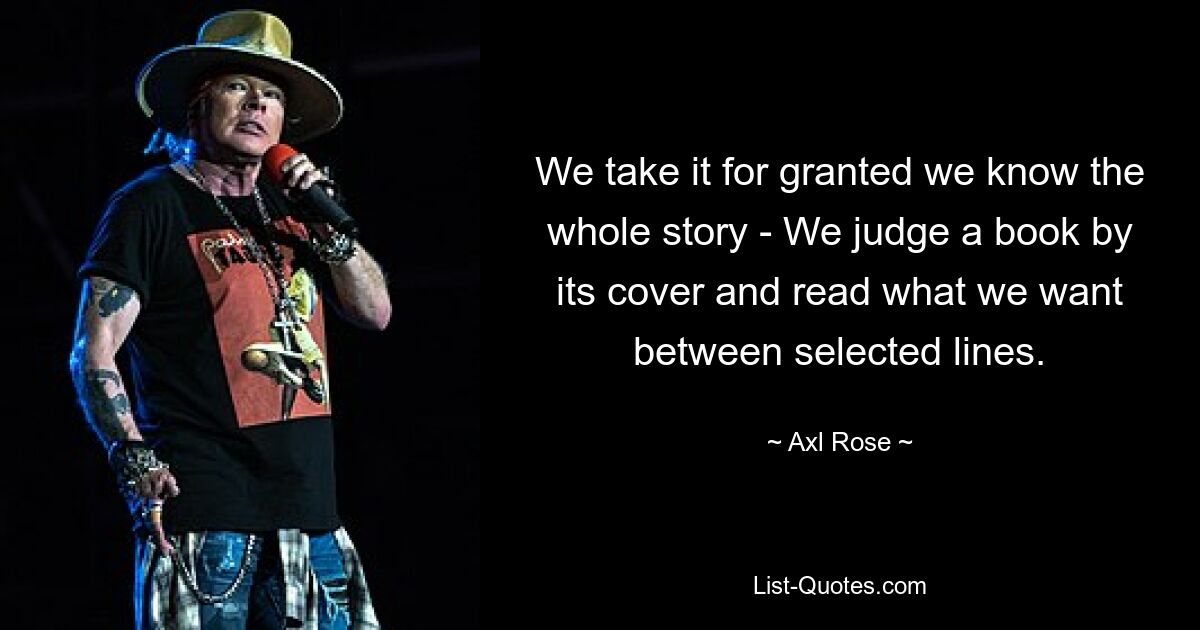 We take it for granted we know the whole story - We judge a book by its cover and read what we want between selected lines. — © Axl Rose