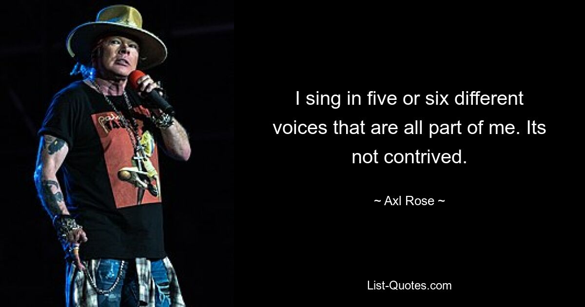 I sing in five or six different voices that are all part of me. Its not contrived. — © Axl Rose