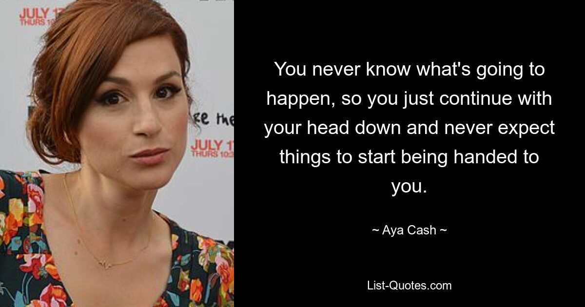 You never know what's going to happen, so you just continue with your head down and never expect things to start being handed to you. — © Aya Cash