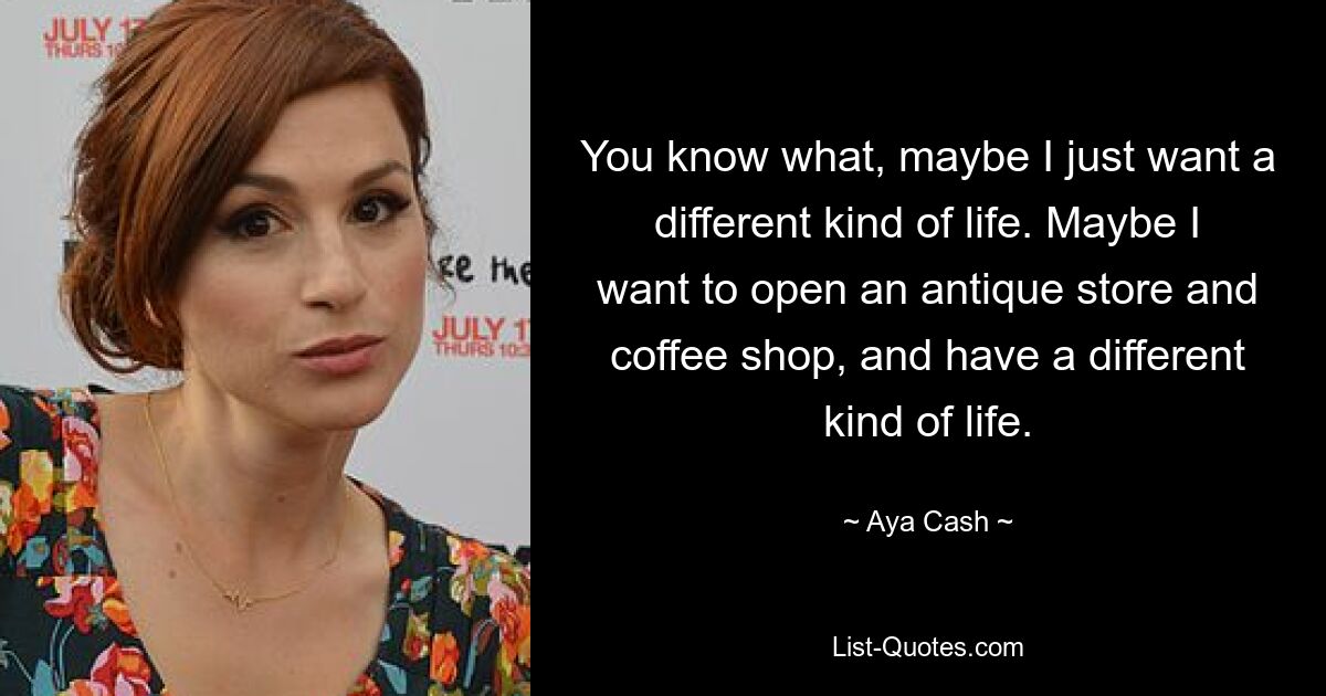 You know what, maybe I just want a different kind of life. Maybe I want to open an antique store and coffee shop, and have a different kind of life. — © Aya Cash