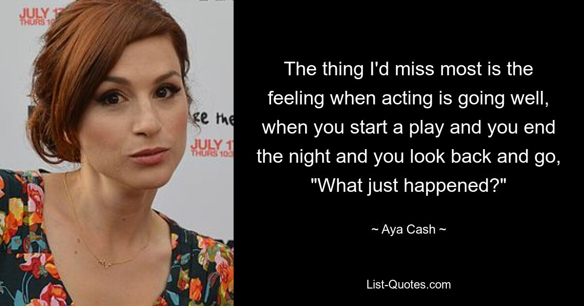 The thing I'd miss most is the feeling when acting is going well, when you start a play and you end the night and you look back and go, "What just happened?" — © Aya Cash