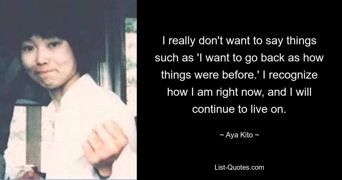 I really don't want to say things such as 'I want to go back as how things were before.' I recognize how I am right now, and I will continue to live on. — © Aya Kito