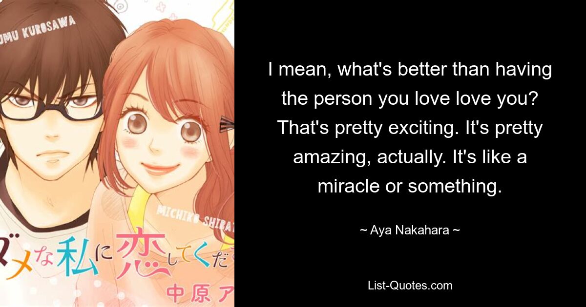 I mean, what's better than having the person you love love you? That's pretty exciting. It's pretty amazing, actually. It's like a miracle or something. — © Aya Nakahara