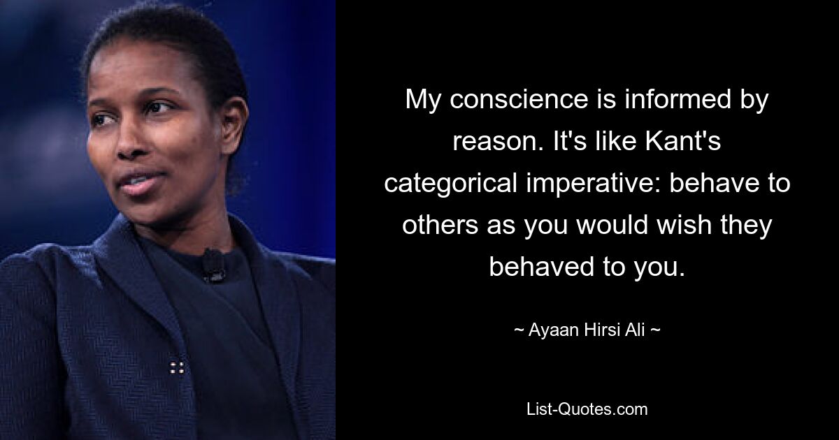 My conscience is informed by reason. It's like Kant's categorical imperative: behave to others as you would wish they behaved to you. — © Ayaan Hirsi Ali