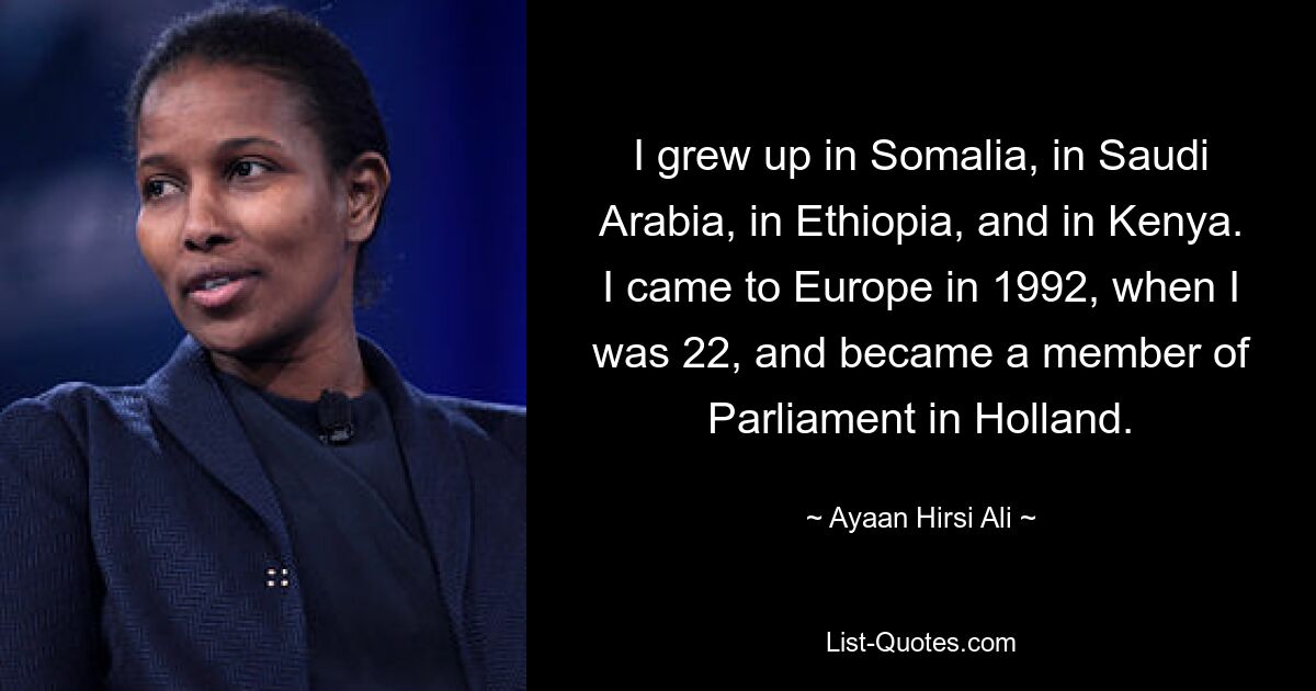 I grew up in Somalia, in Saudi Arabia, in Ethiopia, and in Kenya. I came to Europe in 1992, when I was 22, and became a member of Parliament in Holland. — © Ayaan Hirsi Ali