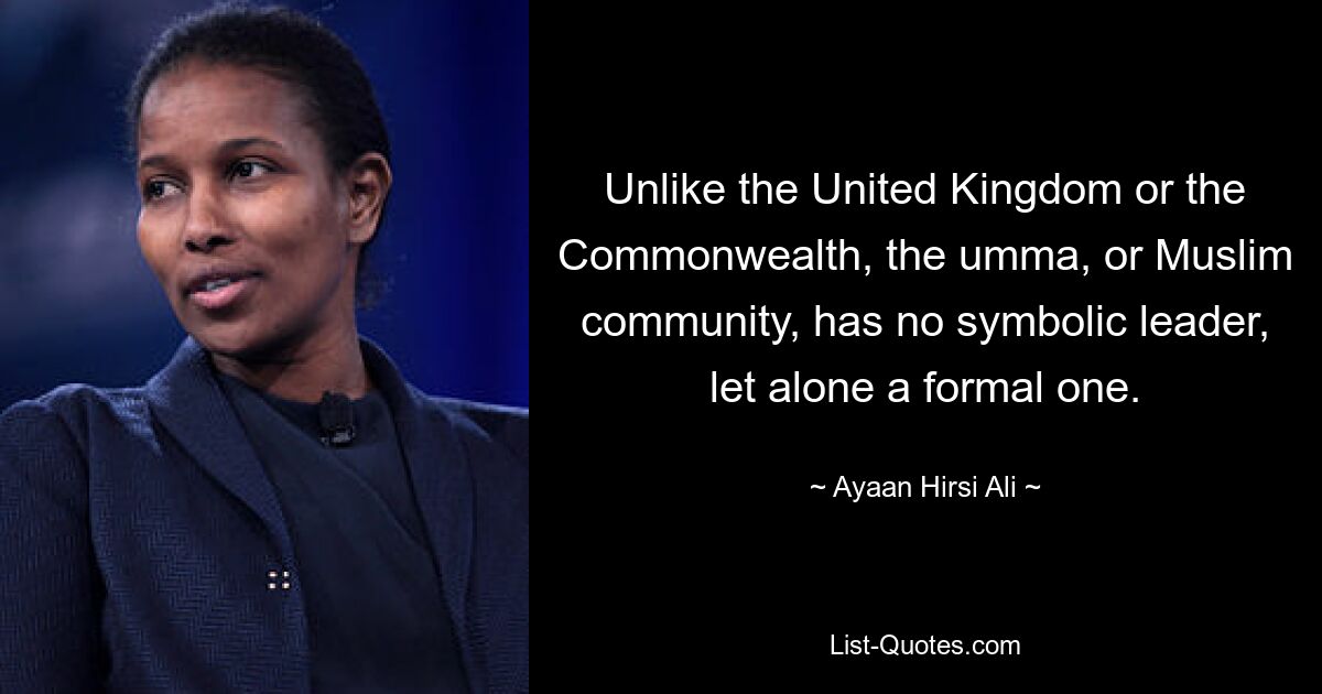 Unlike the United Kingdom or the Commonwealth, the umma, or Muslim community, has no symbolic leader, let alone a formal one. — © Ayaan Hirsi Ali