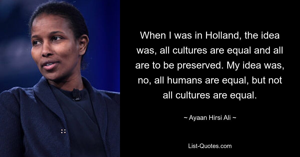 When I was in Holland, the idea was, all cultures are equal and all are to be preserved. My idea was, no, all humans are equal, but not all cultures are equal. — © Ayaan Hirsi Ali