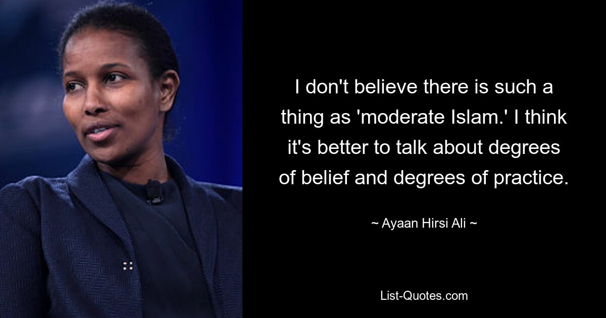 I don't believe there is such a thing as 'moderate Islam.' I think it's better to talk about degrees of belief and degrees of practice. — © Ayaan Hirsi Ali