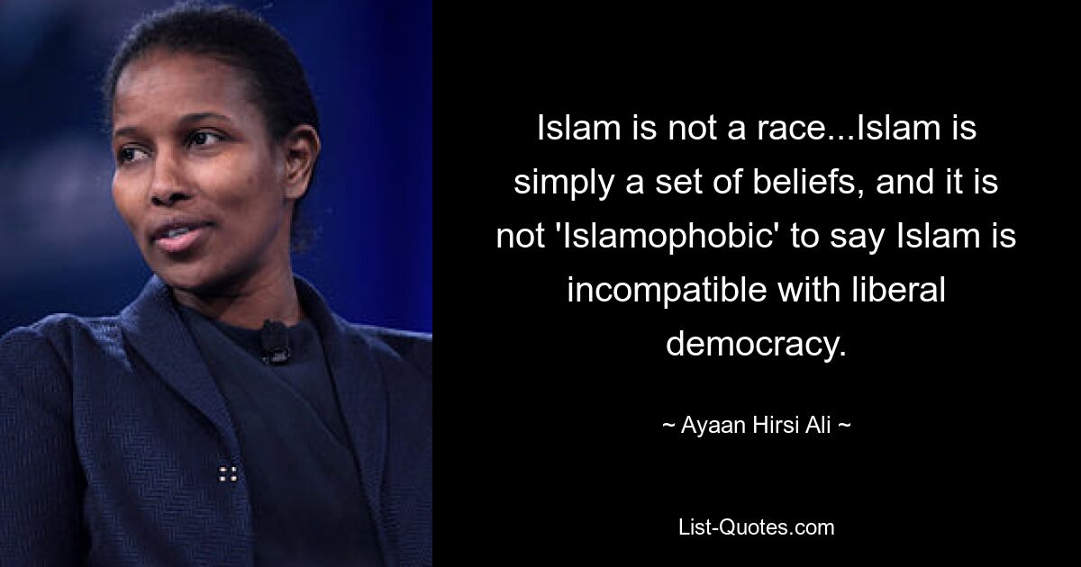 Islam is not a race...Islam is simply a set of beliefs, and it is not 'Islamophobic' to say Islam is incompatible with liberal democracy. — © Ayaan Hirsi Ali