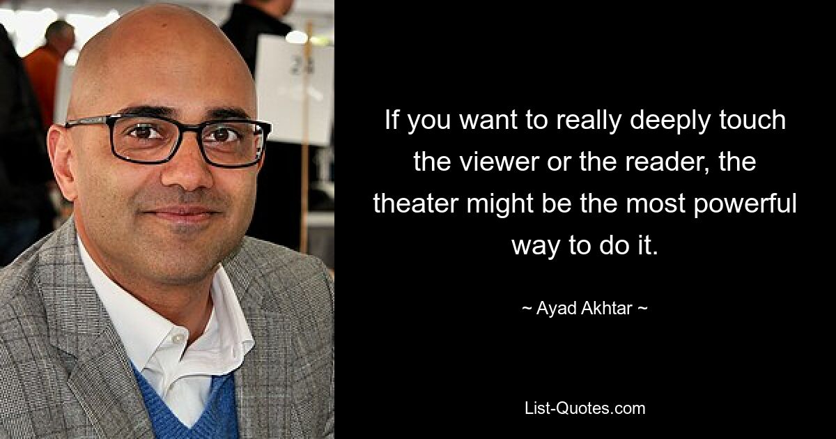 If you want to really deeply touch the viewer or the reader, the theater might be the most powerful way to do it. — © Ayad Akhtar