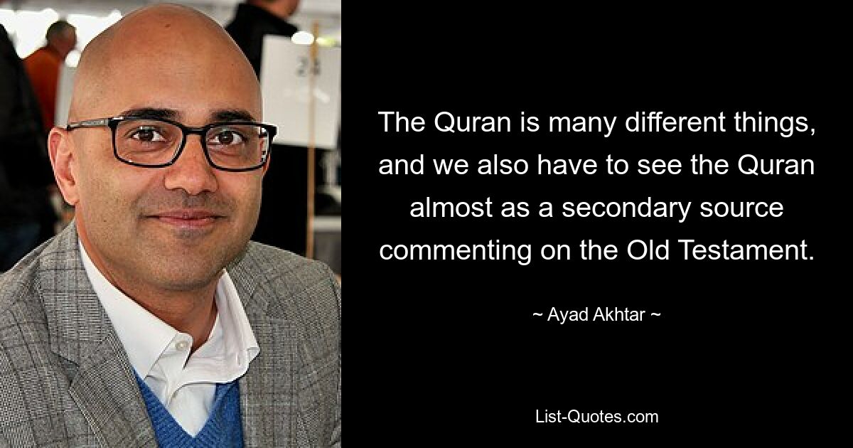 The Quran is many different things, and we also have to see the Quran almost as a secondary source commenting on the Old Testament. — © Ayad Akhtar