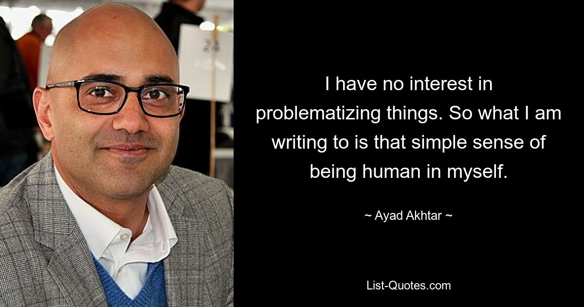 I have no interest in problematizing things. So what I am writing to is that simple sense of being human in myself. — © Ayad Akhtar