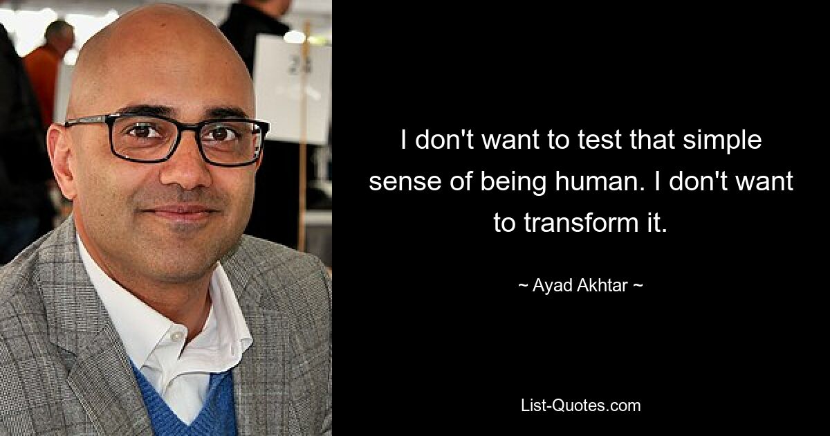 I don't want to test that simple sense of being human. I don't want to transform it. — © Ayad Akhtar