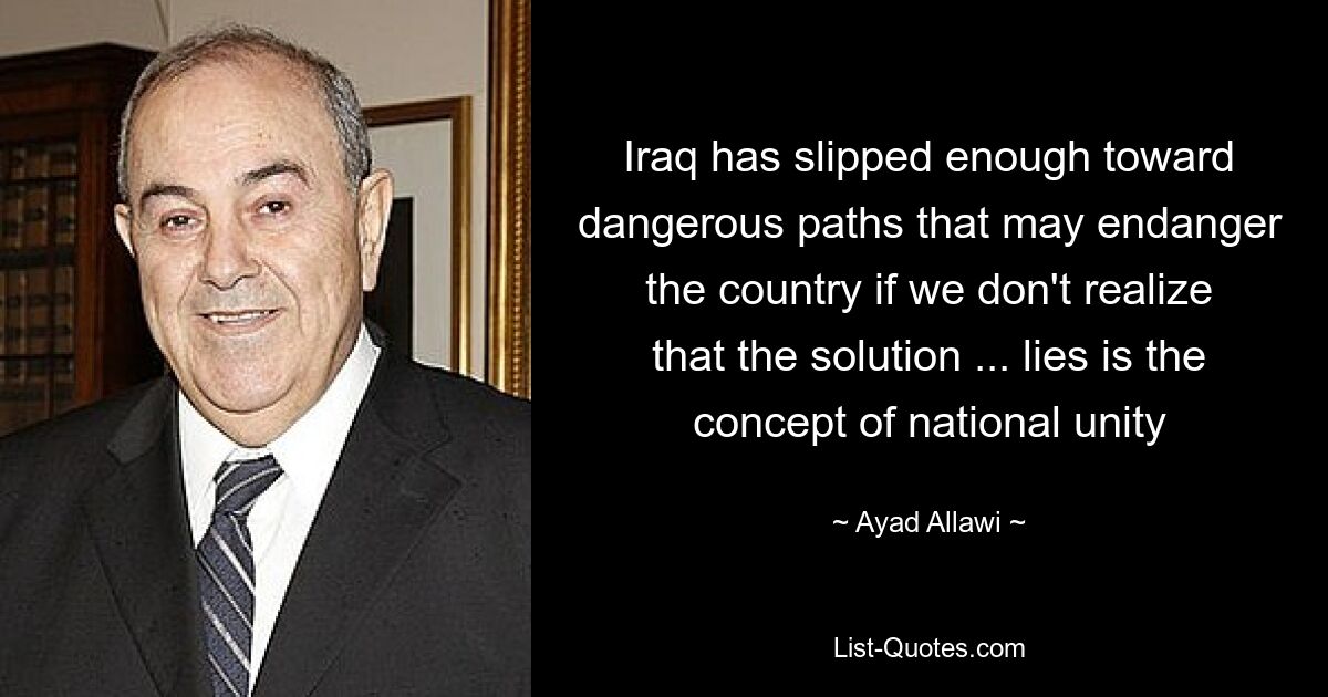 Iraq has slipped enough toward dangerous paths that may endanger the country if we don't realize that the solution ... lies is the concept of national unity — © Ayad Allawi