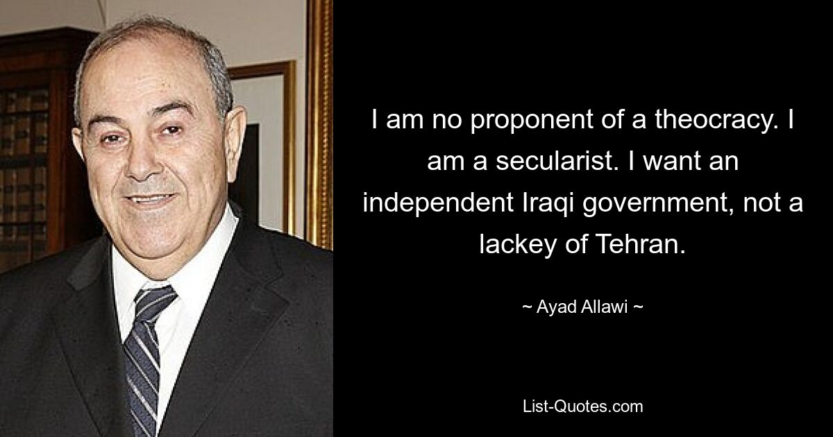 I am no proponent of a theocracy. I am a secularist. I want an independent Iraqi government, not a lackey of Tehran. — © Ayad Allawi