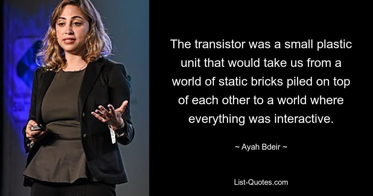 The transistor was a small plastic unit that would take us from a world of static bricks piled on top of each other to a world where everything was interactive. — © Ayah Bdeir