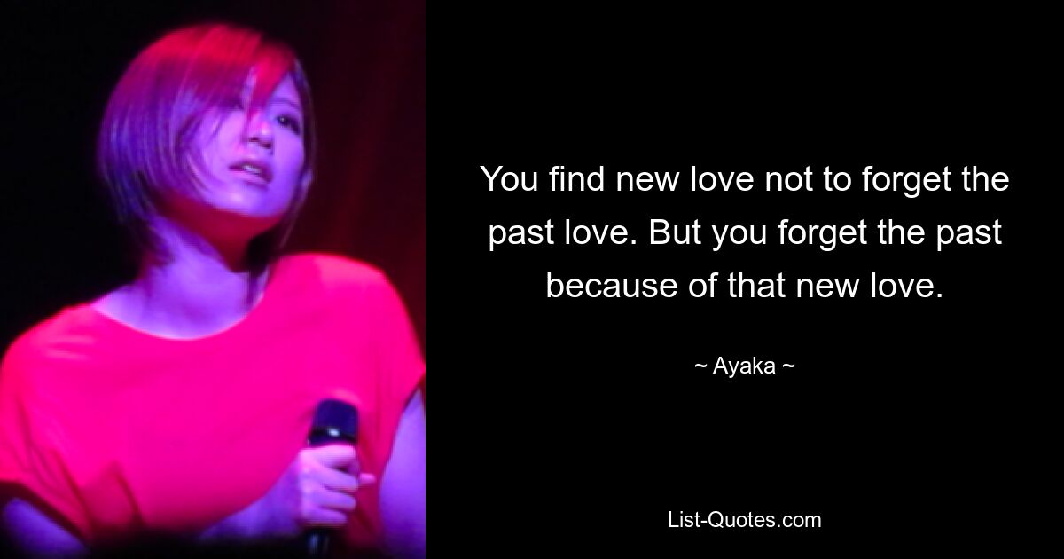 You find new love not to forget the past love. But you forget the past because of that new love. — © Ayaka