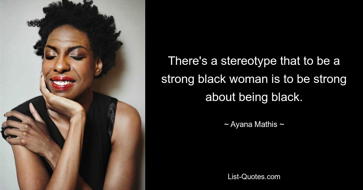 There's a stereotype that to be a strong black woman is to be strong about being black. — © Ayana Mathis