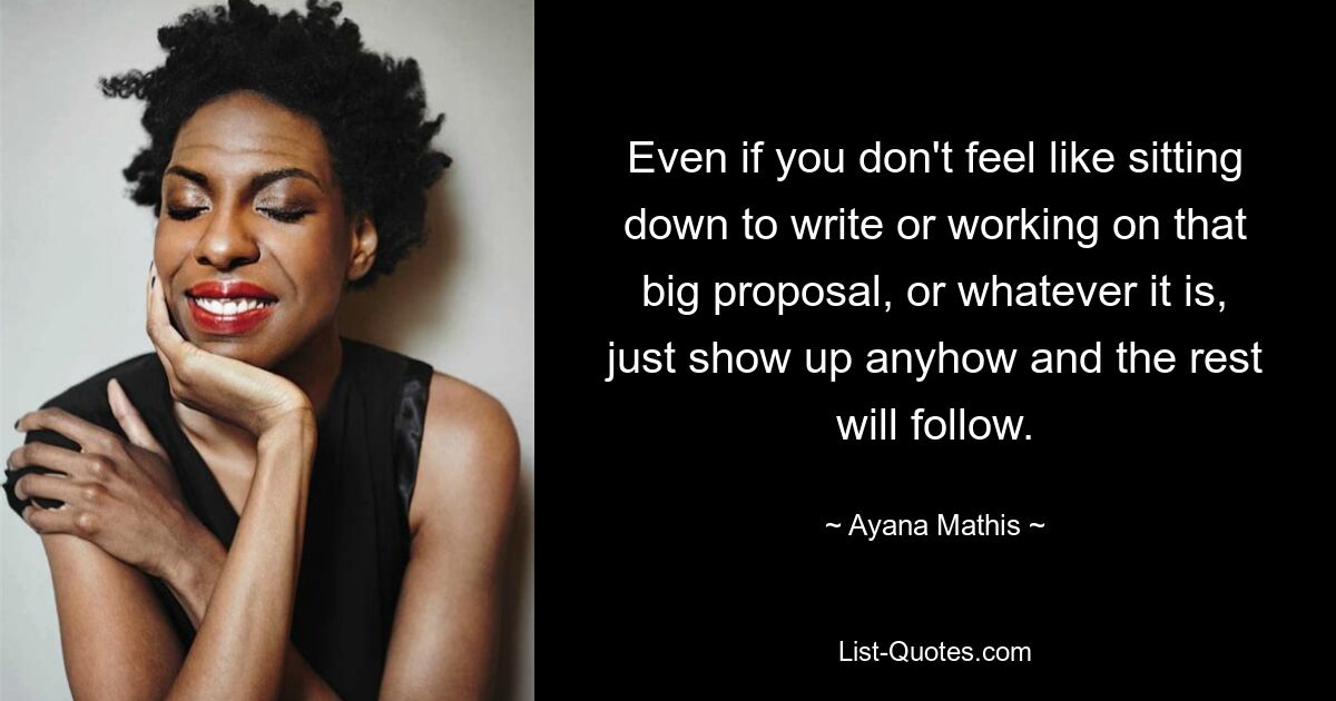 Even if you don't feel like sitting down to write or working on that big proposal, or whatever it is, just show up anyhow and the rest will follow. — © Ayana Mathis