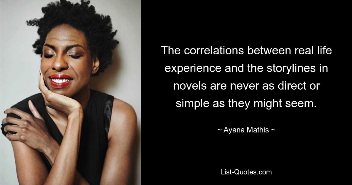 The correlations between real life experience and the storylines in novels are never as direct or simple as they might seem. — © Ayana Mathis