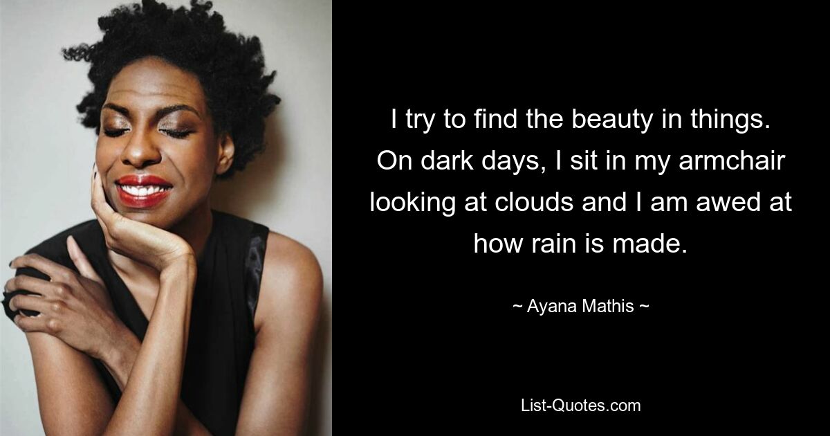 I try to find the beauty in things. On dark days, I sit in my armchair looking at clouds and I am awed at how rain is made. — © Ayana Mathis