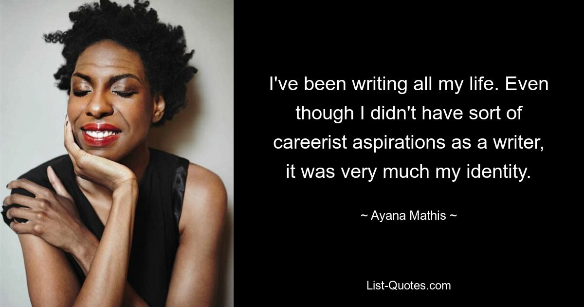 I've been writing all my life. Even though I didn't have sort of careerist aspirations as a writer, it was very much my identity. — © Ayana Mathis